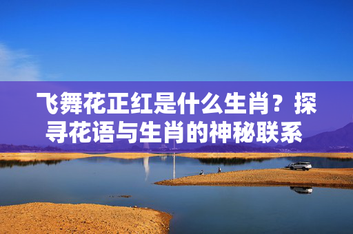 飞舞花正红是什么生肖？探寻花语与生肖的神秘联系 飞舞花正红是什么生肖
