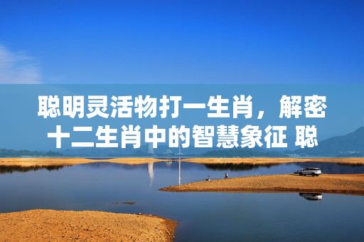 聪明灵活物打一生肖，解密十二生肖中的智慧象征 聪明灵活物打一生肖