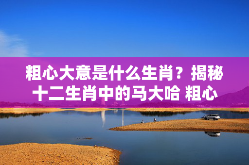 粗心大意是什么生肖？揭秘十二生肖中的马大哈 粗心大意是什么生肖