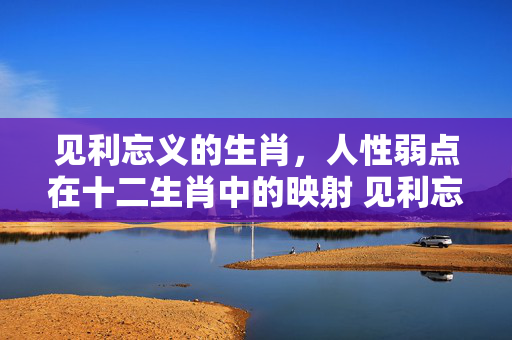 见利忘义的生肖，人性弱点在十二生肖中的映射 见利忘义的生肖