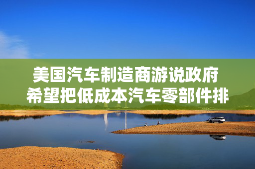美国汽车制造商游说政府 希望把低成本汽车零部件排除在关税之外
