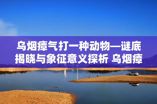 乌烟瘴气打一种动物—谜底揭晓与象征意义探析 乌烟瘴气打一种动物
