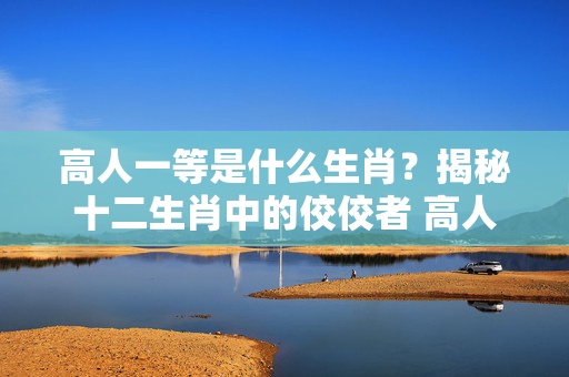高人一等是什么生肖？揭秘十二生肖中的佼佼者 高人一等是什么生肖