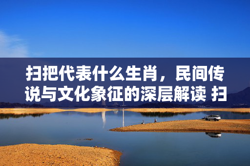 扫把代表什么生肖，民间传说与文化象征的深层解读 扫把代表什么生肖