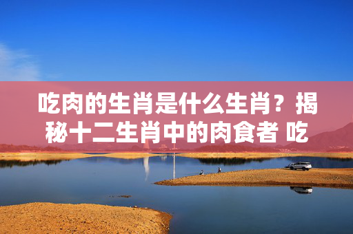 吃肉的生肖是什么生肖？揭秘十二生肖中的肉食者 吃肉的生肖是什么生肖