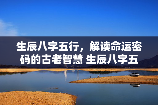 生辰八字五行，解读命运密码的古老智慧 生辰八字五