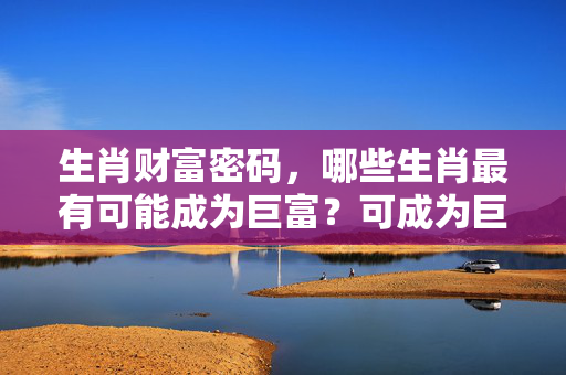 生肖财富密码，哪些生肖最有可能成为巨富？可成为巨富的生肖