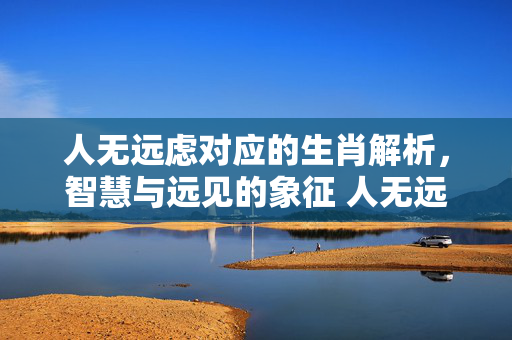 人无远虑对应的生肖解析，智慧与远见的象征 人无远虑是什么生肖