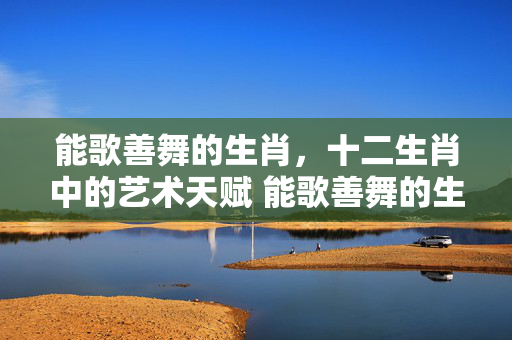 能歌善舞的生肖，十二生肖中的艺术天赋 能歌善舞的生肖