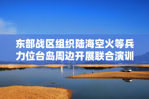 东部战区组织陆海空火等兵力位台岛周边开展联合演训