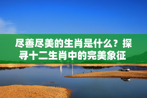 尽善尽美的生肖是什么？探寻十二生肖中的完美象征 尽善尽美的生肖是什么