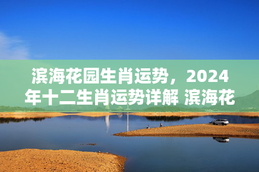 滨海花园生肖运势，2024年十二生肖运势详解 滨海花园生肖运势