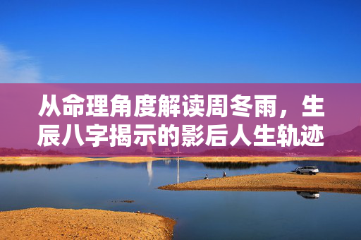 从命理角度解读周冬雨，生辰八字揭示的影后人生轨迹与事业玄机 周冬雨的生辰八字