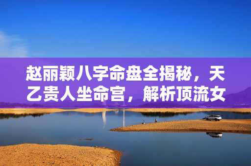 赵丽颖八字命盘全揭秘，天乙贵人坐命宫，解析顶流女星的命运密码 赵丽颖 生辰八字