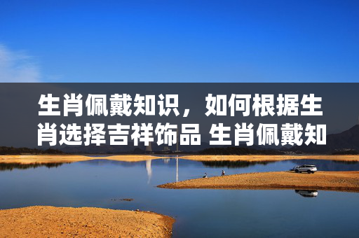 生肖佩戴知识，如何根据生肖选择吉祥饰品 生肖佩戴知识