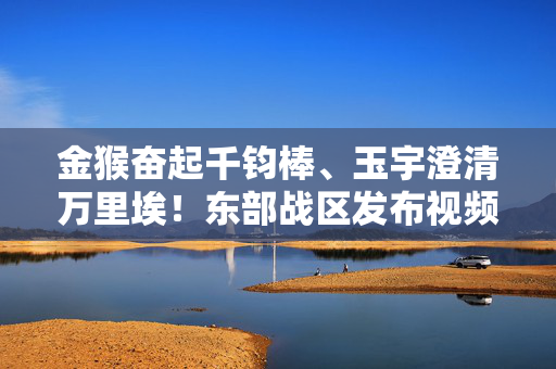 金猴奋起千钧棒、玉宇澄清万里埃！东部战区发布视频《降妖除魔》