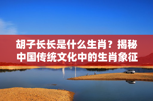 胡子长长是什么生肖？揭秘中国传统文化中的生肖象征 胡子长长是什么生肖