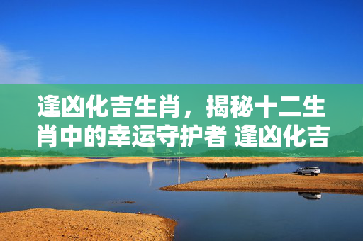 逢凶化吉生肖，揭秘十二生肖中的幸运守护者 逢凶化吉生肖