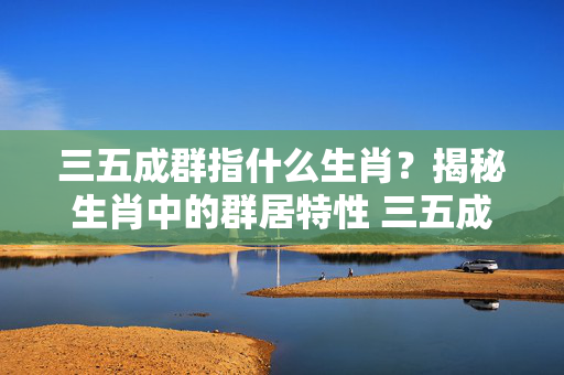 三五成群指什么生肖？揭秘生肖中的群居特性 三五成群指什么生肖