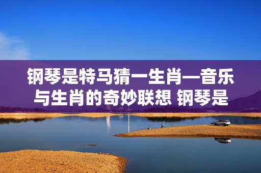 钢琴是特马猜一生肖—音乐与生肖的奇妙联想 钢琴是特马猜一生肖