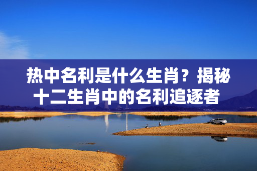 热中名利是什么生肖？揭秘十二生肖中的名利追逐者 热中名利是什么生肖