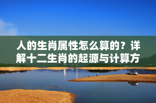 人的生肖属性怎么算的？详解十二生肖的起源与计算方法 人的生肖属性怎么算的