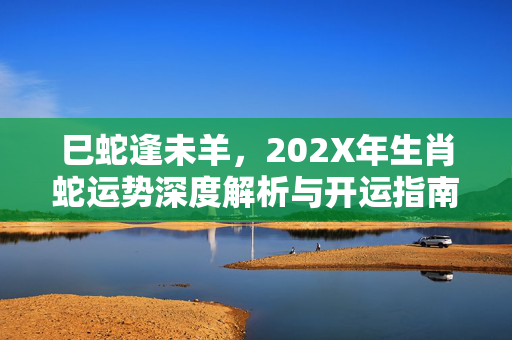巳蛇逢未羊，202X年生肖蛇运势深度解析与开运指南 生肖蛇运势羊