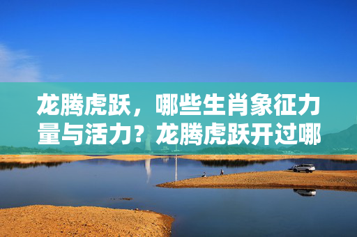 龙腾虎跃，哪些生肖象征力量与活力？龙腾虎跃开过哪些生肖