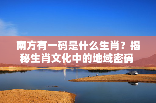 南方有一码是什么生肖？揭秘生肖文化中的地域密码 南方有一码是什么生肖