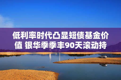 低利率时代凸显短债基金价值 银华季季丰90天滚动持有债券今起发行
