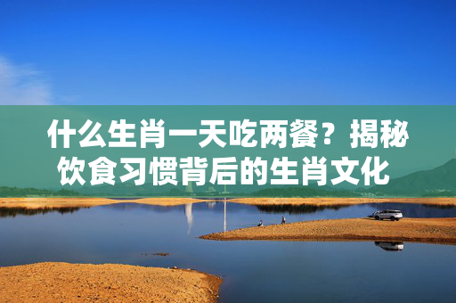 什么生肖一天吃两餐？揭秘饮食习惯背后的生肖文化 什么生肖一天吃两餐