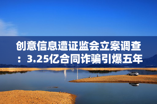 创意信息遭证监会立案调查：3.25亿合同诈骗引爆五年亏损退市危机