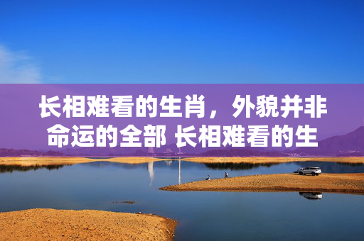 长相难看的生肖，外貌并非命运的全部 长相难看的生肖