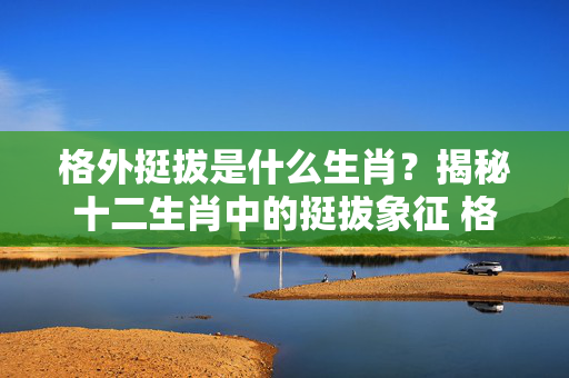 格外挺拔是什么生肖？揭秘十二生肖中的挺拔象征 格外挺拔是什么生肖