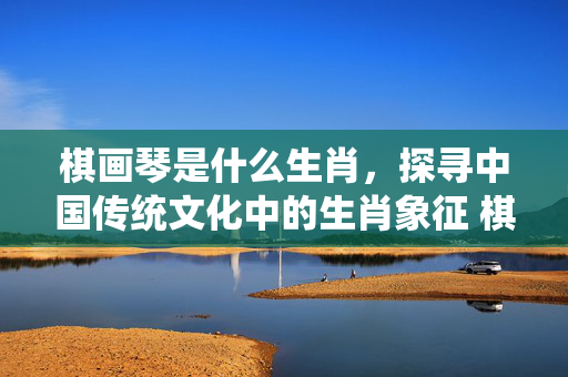 棋画琴是什么生肖，探寻中国传统文化中的生肖象征 棋画琴是什么生肖