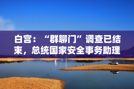 白宫：“群聊门”调查已结束，总统国家安全事务助理华尔兹将继续任职