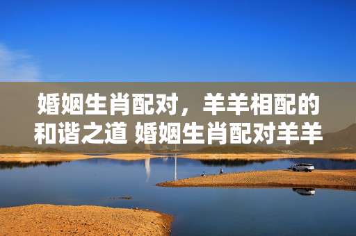 婚姻生肖配对，羊羊相配的和谐之道 婚姻生肖配对羊羊