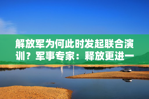 解放军为何此时发起联合演训？军事专家：释放更进一步信号