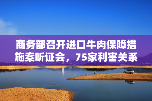 商务部召开进口牛肉保障措施案听证会，75家利害关系方参加