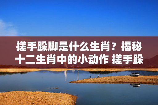 搓手跺脚是什么生肖？揭秘十二生肖中的小动作 搓手跺脚是什么生肖