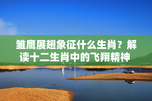 雏鹰展翅象征什么生肖？解读十二生肖中的飞翔精神 雏鹰展翅是什么生肖