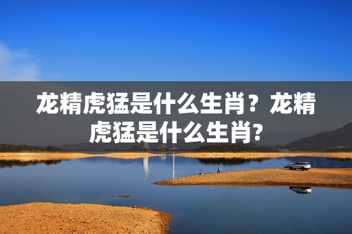 龙精虎猛是什么生肖？龙精虎猛是什么生肖?