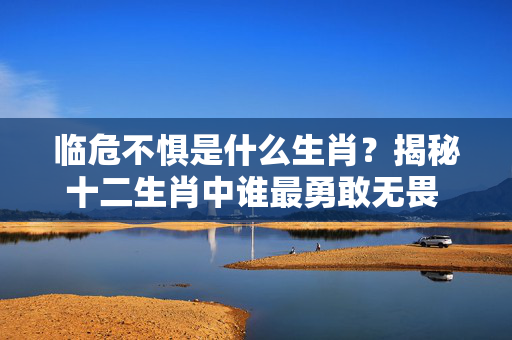 临危不惧是什么生肖？揭秘十二生肖中谁最勇敢无畏 临危不惧是什么生肖