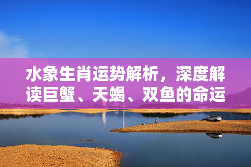 水象生肖运势解析，深度解读巨蟹、天蝎、双鱼的命运密码 运势生肖水象
