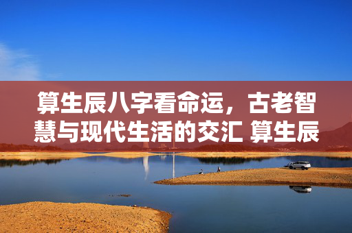 算生辰八字看命运，古老智慧与现代生活的交汇 算生辰八字看命运