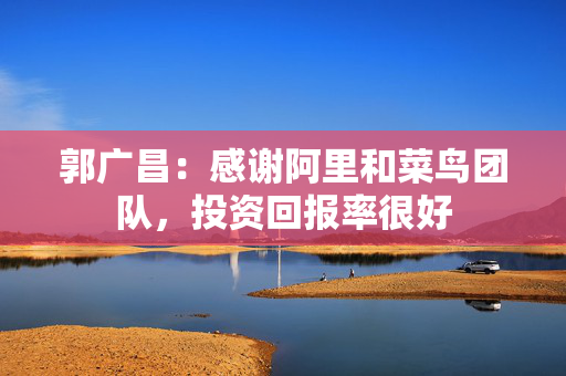 郭广昌：感谢阿里和菜鸟团队，投资回报率很好