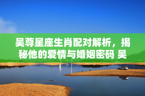 吴尊星座生肖配对解析，揭秘他的爱情与婚姻密码 吴尊星座生肖配对