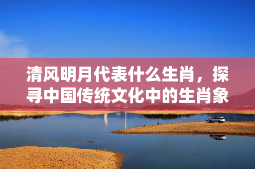 清风明月代表什么生肖，探寻中国传统文化中的生肖象征 清风明月代表什么生肖