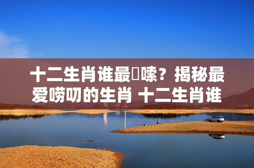 十二生肖谁最啰嗦？揭秘最爱唠叨的生肖 十二生肖谁最啰嗦