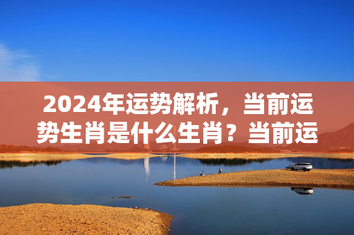 2024年运势解析，当前运势生肖是什么生肖？当前运势生肖是什么生肖